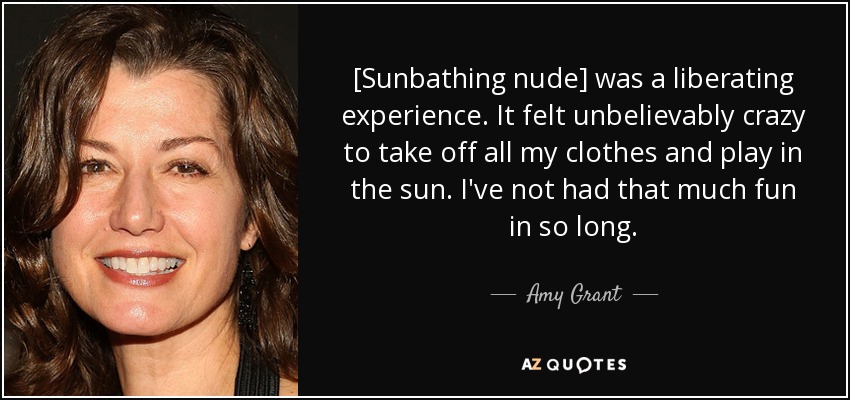 Amy Grant quote=>[Sunbathing nude] was a liberating experience. It felt  unbelievably crazy...